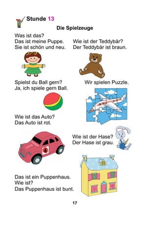 17
Stunde 13
Die Spielzeuge
Was ist das?
Das ist meine Puppe.	 Wie ist der Teddybär?
Sie ist schön und neu.	 Der Teddybär ist braun.
Spielst du Ball gern?		 Wir spielen Puzzle.
Ja, ich spiele gern Ball.
Wie ist das Auto?
Das Auto ist rot.
Das ist ein Puppenhaus.
Wie ist?
Das Puppenhaus ist bunt.
Wie ist der Hase?
Der Hase ist grau.
 