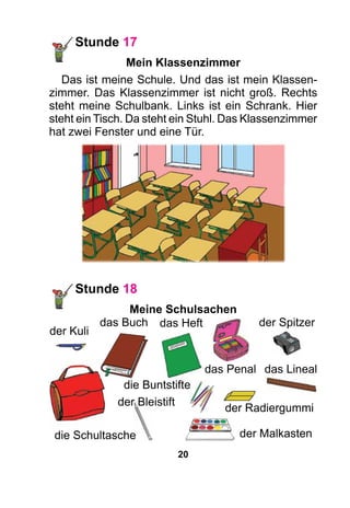 20
Stunde 17
Mein Klassenzimmer
Das ist meine Schule. Und das ist mein Klassen­
zimmer. Das Klassenzimmer ist nicht groß. Rechts
steht meine Schulbank. Links ist ein Schrank. Hier
steht ein Tisch. Da steht ein Stuhl. Das Klassenzimmer
hat zwei Fenster und eine Tür.
die Schultasche
Stunde 18
Meine Schulsachen
der Kuli
das Buch das Heft
der Malkasten
der Radiergummi
der Spitzer
das Penal
die Buntstifte
das Lineal
der Bleistift
 