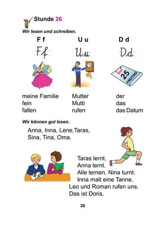 26
Stunde 26
Wir lesen und schreiben.
	 F f	U u	D d
	 	 	
meine Familie	 Mutter			 der
fein				 Mutti			das
fallen			 rufen			das Datum
Wir können gut lesen.
Anna, Inna, Lene,Taras,
Sina, Tina, Oma.
	 Taras lernt.
	 Anna lernt.
	 Alle lernen. Nina turnt.
	 Inna malt eine Tanne.
				 Leo und Roman rufen uns.
				Das ist Doris.
 