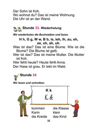 32
Der Sohn ist froh.
Wo wohnst du? Das ist meine Wohnung.
Die Uhr ist an der Wand.
Stunde 33. Wiederholung
Wir wiederholen die Buchstaben und lesen.
H h, G g, W w, B b, ie, ieh, ih, au, eh,
ee, oh, ah, uh.
Was ist das? Das ist eine Blume. Wie ist die
Blume? Die Blume ist gelb.
Wer ist das? Das ist meine Mutter. Die Mutter
ist froh.
Wer fehlt heute? Heute fehlt Anna.
Der Hase ist grau. Er lebt im Wald.
Stunde 34
Wir lesen und schreiben.
K k
kommen	 die Klasse
Karin	klein
die Kreide	 das Kind
 