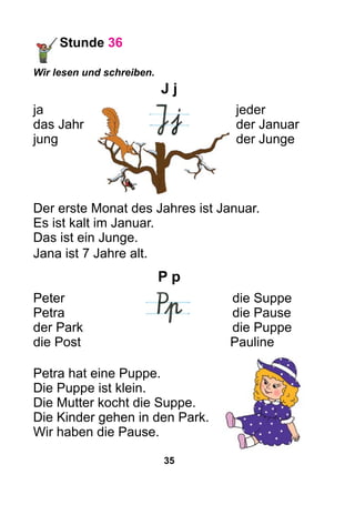 35
Stunde 36
Wir lesen und schreiben.
J j
ja	jeder
das Jahr	 der Januar
jung	 der Junge
Der erste Monat des Jahres ist Januar.
Es ist kalt im Januar.
Das ist ein Junge.
Jana ist 7 Jahre alt.
P p
Peter		die Suppe
Petra		die Pause
der Park		die Puppe
die Post	 Pauline
Petra hat eine Puppe.
Die Puppe ist klein.
Die Mutter kocht die Suppe.
Die Kinder gehen in den Park.
Wir haben die Pause.
 