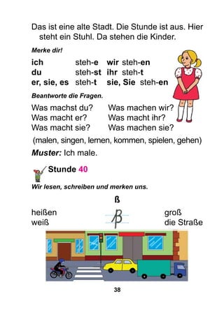 38
Das ist eine alte Stadt. Die Stunde ist aus. Hier
steht ein Stuhl. Da stehen die Kinder.
Merke dir!
ich		 steh-e	 wir	steh-en
du		 steh-st	 ihr	steh-t
er, sie, es 	 steh-t	 sie, Sie steh-en
Beantworte die Fragen.
Was machst du?	 Was machen wir?
Was macht er?	 Was macht ihr?
Was macht sie? 	 Was machen sie?
(malen, singen, lernen, kommen, spielen, gehen)
Muster: Ich male.
Stunde 40
Wir lesen, schreiben und merken uns.
ß
heißen							groß
weiß							die Straße
 
