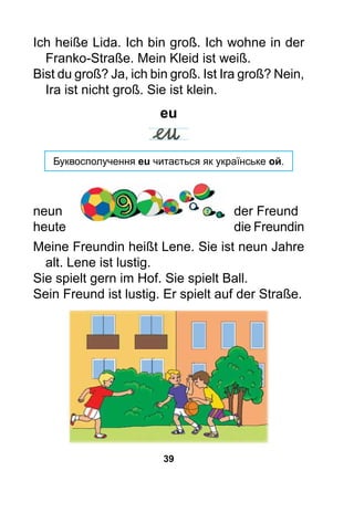 39
Ich heiße Lida. Ich bin groß. Ich wohne in der
Franko-Straße. Mein Kleid ist weiß.
Bist du groß? Ja, ich bin groß. Ist Ira groß? Nein,
Ira ist nicht groß. Sie ist klein.
eu
Буквосполучення eu читається як українське ой.
neun 		 der Freund
heute 		 die Freundin
Meine Freundin heißt Lene. Sie ist neun Jahre
alt. Lene ist lustig.
Sie spielt gern im Hof. Sie spielt Ball.
Sein Freund ist lustig. Er spielt auf der Straße.
 