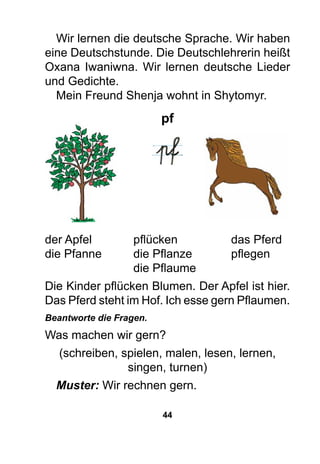 44
Wir lernen die deutsche Sprache. Wir haben
eine Deutschstunde. Die Deutschlehrerin heißt
Oxana Iwaniwna. Wir lernen deutsche Lieder
und Gedichte.
Mein Freund Shenja wohnt in Shytomyr.
pf
der Apfel 	 pflücken	 das Pferd
die Pfanne	 die Pflanze	 pflegen
	 die Pflaume
Die Kinder pflücken Blumen. Der Apfel ist hier.
Das Pferd steht im Hof. Ich esse gern Pflaumen.
Beantworte die Fragen.
Was machen wir gern?
(schreiben, spielen, malen, lesen, lernen,
singen, turnen)
Muster: Wir rechnen gern.
 