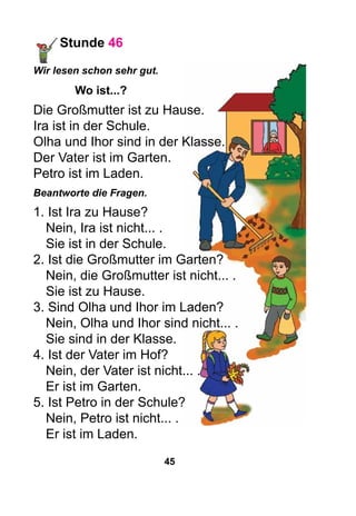45
Stunde 46
Wir lesen schon sehr gut.
Wo ist...?
Die Großmutter ist zu Hause.
Ira ist in der Schule.
Olha und Ihor sind in der Klasse.
Der Vater ist im Garten.
Petro ist im Laden.
Beantworte die Fragen.
1. Ist Ira zu Hause?
Nein, Ira ist nicht... .
Sie ist in der Schule.
2. Ist die Großmutter im Garten?
Nein, die Großmutter ist nicht... .
Sie ist zu Hause.
3. Sind Olha und Ihor im Laden?
Nein, Olha und Ihor sind nicht... .
Sie sind in der Klasse.
4. Ist der Vater im Hof?
Nein, der Vater ist nicht... .
Er ist im Garten.
5. Ist Petro in der Schule?
Nein, Petro ist nicht... .
Er ist im Laden.
 