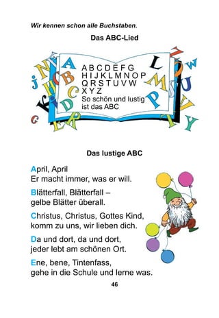 46
Das lustige ABC
April, April
Er macht immer, was er will.
Blätterfall, Blätterfall –
gelbe Blätter überall.
Christus, Christus, Gottes Kind,
komm zu uns, wir lieben dich.
Da und dort, da und dort,
jeder lebt am schönen Ort.
Ene, bene, Tintenfass,
gehe in die Schule und lerne was.
A B C D E F G
H I J K L M N O P
Q R S T U V W
X Y Z
So schön und lustig
ist das ABC
Wir kennen schon alle Buchstaben.
Das ABC-Lied
 