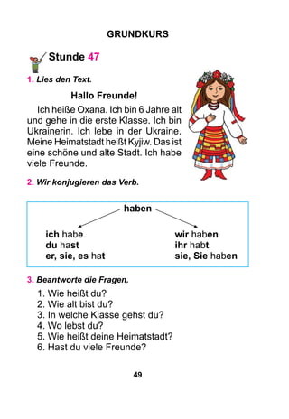 49
Grundkurs
Stunde 47
1. Lies den Text.
Hallo Freunde!
Ich heiße Oxana. Ich bin 6 Jahre alt
und gehe in die erste Klasse. Ich bin
Ukrainerin. Ich lebe in der Ukraine.
Meine Heimatstadt heißt Kyjiw. Das ist
eine schöne und alte Stadt. Ich habe
viele Freunde.
2. Wir konjugieren das Verb.
haben
ich habe	 wir haben
du hast	 ihr habt
er, sie, es hat	 sie, Sie haben
3. Beantworte die Fragen.
1. Wie heißt du?
2. Wie alt bist du?
3. In welche Klasse gehst du?
4. Wo lebst du?
5. Wie heißt deine Heimatstadt?
6. Hast du viele Freunde?
 