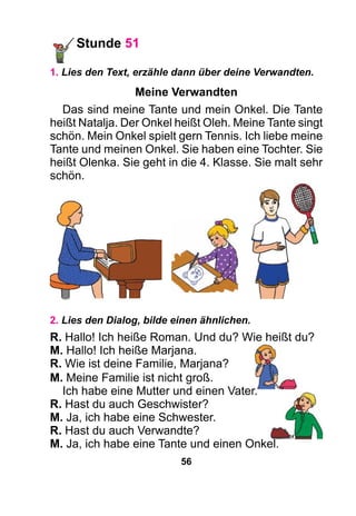 56
Stunde 51
1. Lies den Text, erzähle dann über deine Verwandten.
Meine Verwandten
Das sind meine Tante und mein Onkel. Die Tante
heißt Natalja. Der Onkel heißt Oleh. Meine Tante singt
schön. Mein Onkel spielt gern Tennis. Ich liebe meine
Tante und meinen Onkel. Sie haben eine Tochter. Sie
heißt Olenka. Sie geht in die 4. Klasse. Sie malt sehr
schön.
2. Lies den Dialog, bilde einen ähnlichen.
R. Hallo! Ich heiße Roman. Und du? Wie heißt du?
M. Hallo! Ich heiße Marjana.
R. Wie ist deine Familie, Marjana?
M. Meine Familie ist nicht groß.
Ich habe eine Mutter und einen Vater.
R. Hast du auch Geschwister?
M. Ja, ich habe eine Schwester.
R. Hast du auch Verwandte?
M. Ja, ich habe eine Tante und einen Onkel.
 