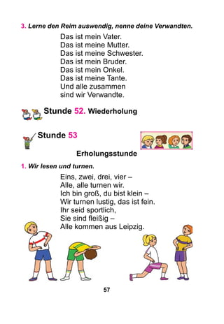 57
3. Lerne den Reim auswendig, nenne deine Verwandten.
Das ist mein Vater.
Das ist meine Mutter.
Das ist meine Schwester.
Das ist mein Bruder.
Das ist mein Onkel.
Das ist meine Tante.
Und alle zusammen
sind wir Verwandte.
Stunde 52. Wiederholung
Stunde 53
Erholungsstunde
1. Wir lesen und turnen.
Eins, zwei, drei, vier –
Alle, alle turnen wir.
Ich bin groß, du bist klein –
Wir turnen lustig, das ist fein.
Ihr seid sportlich,
Sie sind fleißig –
Alle kommen aus Leipzig.
 