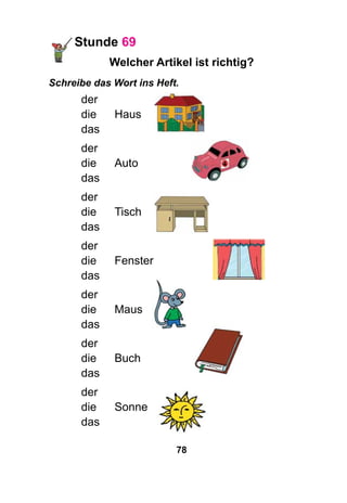 78
Stunde 69
Welcher Artikel ist richtig?
Schreibe das Wort ins Heft.
der
die 	 Haus
das
der
die 	 Auto
das
der
die 	 Tisch
das
der
die 	 Fenster
das
der
die 	 Maus
das
der
die 	 Buch
das
der
die 	 Sonne
das
 