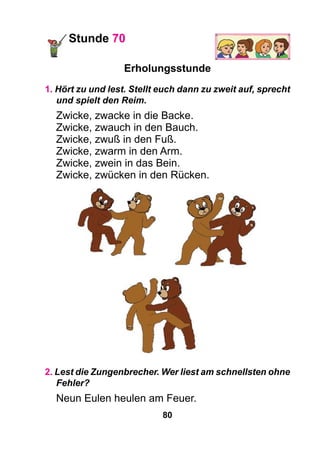 80
Stunde 70
Erholungsstunde
1. Hört zu und lest. Stellt euch dann zu zweit auf, sprecht
und spielt den Reim.
Zwicke, zwacke in die Backe.
Zwicke, zwauch in den Bauch.
Zwicke, zwuß in den Fuß.
Zwicke, zwarm in den Arm.
Zwicke, zwein in das Bein.
Zwicke, zwücken in den Rücken.
2. Lest die Zungenbrecher. Wer liest am schnellsten ohne
Fehler?
Neun Eulen heulen am Feuer.
 