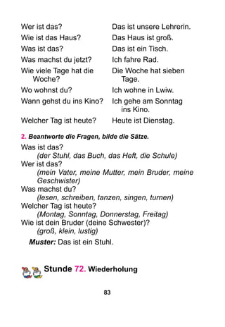 83
Wer ist das?	 Das ist unsere Lehrerin.
Wie ist das Haus?	 Das Haus ist groß.
Was ist das?	 Das ist ein Tisch.
Was machst du jetzt?	 Ich fahre Rad.
Wie viele Tage hat die	 Die Woche hat sieben
Woche?		Tage.
Wo wohnst du?	 Ich wohne in Lwiw.
Wann gehst du ins Kino?	 Ich gehe am Sonntag
			 ins Kino.
Welcher Tag ist heute?	 Heute ist Dienstag.
2. Beantworte die Fragen, bilde die Sätze.
Was ist das?
(der Stuhl, das Buch, das Heft, die Schule)
Wer ist das?
(mein Vater, meine Mutter, mein Bruder, meine
Geschwister)
Was machst du?
(lesen, schreiben, tanzen, singen, turnen)
Welcher Tag ist heute?
(Montag, Sonntag, Donnerstag, Freitag)
Wie ist dein Bruder (deine Schwester)?
(groß, klein, lustig)
Muster: Das ist ein Stuhl.
Stunde 72. Wiederholung
 