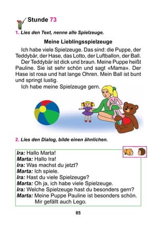 85
Stunde 73
1. Lies den Text, nenne alle Spielzeuge.
Meine Lieblingsspielzeuge
Ich habe viele Spielzeuge. Das sind: die Puppe, der
Teddybär, der Hase, das Lotto, der Luftballon, der Ball.
Der Teddybär ist dick und braun. Meine Puppe heißt
Pauline. Sie ist sehr schön und sagt «Mama». Der
Hase ist rosa und hat lange Ohren. Mein Ball ist bunt
und springt lustig.
Ich habe meine Spielzeuge gern.
2. Lies den Dialog, bilde einen ähnlichen.
Ira: Hallo Marta!
Marta: Hallo Ira!
Ira: Was machst du jetzt?
Marta: Ich spiele.
Ira: Hast du viele Spielzeuge?
Marta: Oh ja, ich habe viele Spielzeuge.
Ira: Welche Spielzeuge hast du besonders gern?
Marta: Meine Puppe Pauline ist besonders schön.
Mir gefällt auch Lego.
 