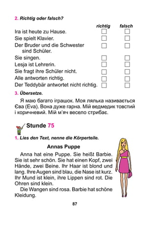 87
2. Richtig oder falsch?
							 richtig	falsch
Ira ist heute zu Hause.
Sie spielt Klavier.
Der Bruder und die Schwester
	 sind Schüler.
Sie singen.
Lesja ist Lehrerin.
Sie fragt ihre Schüler nicht.
Alle antworten richtig.
Der Teddybär antwortet nicht richtig.
3. Übersetze.
Я маю багато іграшок. Моя лялька називається
Єва (Eva). Вона дуже гарна. Мій ведмедик товстий
і коричневий. Мій м’яч весело стрибає.
Stunde 75
1. Lies den Text, nenne die Körperteile.
Annas Puppe
Anna hat eine Puppe. Sie heißt Barbie.
Sie ist sehr schön. Sie hat einen Kopf, zwei
Hände, zwei Beine. Ihr Haar ist blond und
lang. IhreAugen sind blau, die Nase ist kurz.
Ihr Mund ist klein, ihre Lippen sind rot. Die
Ohren sind klein.
Die Wangen sind rosa. Barbie hat schöne
Kleidung.
 