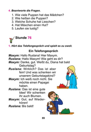 89
4. Beantworte die Fragen.
1. Wie viele Puppen hat das Mädchen?
2. Wie heißen die Puppen?
3. Welche Schuhe hat Lieschen?
4. Hat Mäxchen einen Hut?
5. Laufen sie lustig?
Stunde 76
1. Hört das Telefongespräch und spielt es zu zweit.
Ein Telefongespräch
Maxym: Hallo Ruslana! Hier Maxym.
Ruslana: Hallo Maxym! Wie geht es dir?
Maxym: Danke, gut. Weißt du, Diana hat bald
	 Geburtstag?
Ruslana: Wirklich? Das ist aber
fein! Und was schenken wir
unserem Geburtstagskind?
Maxym: Ich weiß noch nicht. Sie
möchte einen Papagei
haben.
Ruslana: Das ist eine gute
Idee! Wir schenken
ihr auch Blumen.
Maxym: Gut, auf Wieder­
hören!
Ruslana: Bis bald!
 