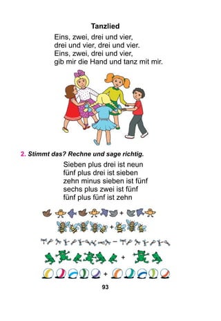 93
Tanzlied
Eins, zwei, drei und vier,
drei und vier, drei und vier.
Eins, zwei, drei und vier,
gib mir die Hand und tanz mit mir.
2. Stimmt das? Rechne und sage richtig.
Sieben plus drei ist neun
fünf plus drei ist sieben
zehn minus sieben ist fünf
sechs plus zwei ist fünf
fünf plus fünf ist zehn
+
+
–
+
+
 