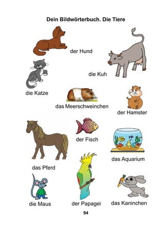 94
Dein Bildwörterbuch. Die Tiere
die Katze
der Hund
die Kuh
das Pferd
das Meerschweinchen
der Hamster
der Papagei
der Fisch
das Aquarium
das Kaninchendie Maus
 
