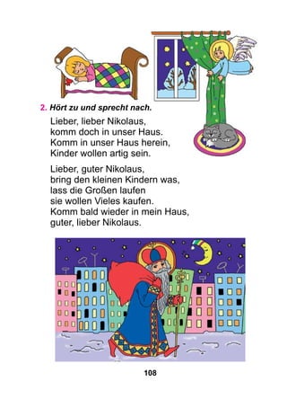 108
2. Hört zu und sprecht nach.
Lieber, lieber Nikolaus,
komm doch in unser Haus.
Komm in unser Haus herein,
Kinder wollen artig sein.
Lieber, guter Nikolaus,
bring den kleinen Kindern was,
lass die Großen laufen
sie wollen Vieles kaufen.
Komm bald wieder in mein Haus,
guter, lieber Nikolaus.
 