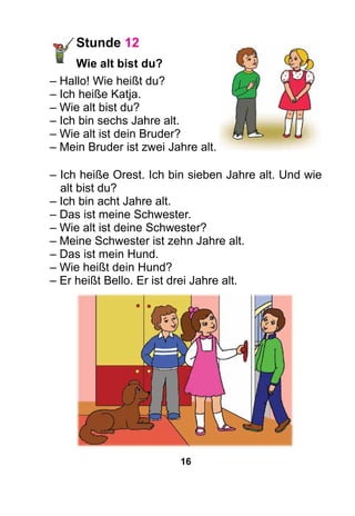 16
Stunde 12
	 Wie alt bist du?
– Hallo! Wie heißt du?
– Ich heiße Katja.
– Wie alt bist du?
– Ich bin sechs Jahre alt.
– Wie alt ist dein Bruder?
– Mein Bruder ist zwei Jahre alt.
– Ich heiße Orest. Ich bin sieben Jahre alt. Und wie
alt bist du?
– Ich bin acht Jahre alt.
– Das ist meine Schwester.
– Wie alt ist deine Schwester?
– Meine Schwester ist zehn Jahre alt.
– Das ist mein Hund.
– Wie heißt dein Hund?
– Er heißt Bello. Er ist drei Jahre alt.
 