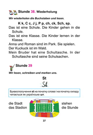 37
Stunde 38. Wiederholung
Wir wiederholen die Buchstaben und lesen.
K k, C c, J j, P p, ch, ck, Sch, sp.
Das ist eine Schule. Die Kinder gehen in die
Schule.
Das ist eine Klasse. Die Kinder lernen in der
Klasse.
Anna und Roman sind im Park. Sie spielen.
Der Kuckuck ist im Wald.
Mein Bruder hat eine Schultasche. In der
Schultasche sind seine Schulsachen.
Stunde 39
Wir lesen, schreiben und merken uns.
St
Буквосполучення st на початку слова і на початку складу
читається як українське шт.
die Stadt	 stehen
das Stadion	 die Stunde
 