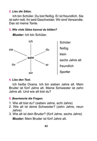 63
2. Lies die Sätze.
Ich bin Schüler. Du bist fleißig. Er ist freundlich. Sie
ist sehr nett. Ihr seid Geschwister. Wir sind Verwandte.
Das ist meine Tante.
3. Wie viele Sätze kannst du bilden?
Muster: Ich bin Schüler.
4. Lies den Text.
Ich heiße Oxana. Ich bin sieben Jahre alt. Mein
Bruder ist fünf Jahre alt. Meine Schwester ist zehn
Jahre alt. Und wie alt bist du?
5. Beantworte die Fragen.
1. Wie alt bist du? (sieben Jahre, acht Jahre)
2. Wie alt ist deine Schwester? (zehn Jahre, neun
Jahre)
3. Wie alt ist dein Bruder? (fünf Jahre, sechs Jahre)
Muster: Mein Bruder ist fünf Jahre alt.
Schüler
fleißig
klein
sechs Jahre alt
freundlich
Sportler
ich
sie		 du
sein
ihr		 er
wir
 