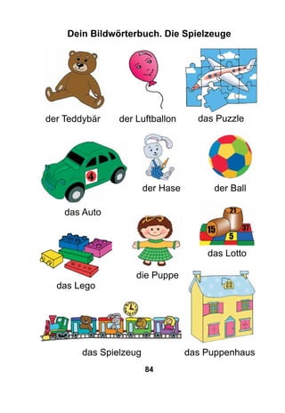 84
Dein Bildwörterbuch. Die Spielzeuge
das Lego
die Puppe
der Teddybär
der Ball
das Auto
das Lotto
der Luftballon
das Spielzeug
der Hase
das Puzzle
das Puppenhaus
 