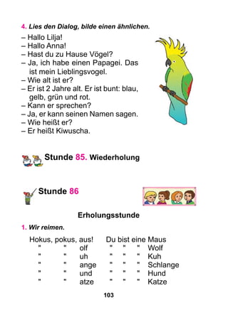 103
4. Lies den Dialog, bilde einen ähnlichen.
– Hallo Lilja!
– Hallo Anna!
– Hast du zu Hause Vögel?
– Ja, ich habe einen Papagei. Das
ist mein Lieblingsvogel.
– Wie alt ist er?
– Er ist 2 Jahre alt. Er ist bunt: blau,
gelb, grün und rot.
– Kann er sprechen?
– Ja, er kann seinen Namen sagen.
– Wie heißt er?
– Er heißt Kiwuscha.
Stunde 85. Wiederholung
Stunde 86
Erholungsstunde
1. Wir reimen.
Hokus, pokus, aus!	 Du bist eine Maus
	"	 "	 olf	 "	 "	 "	Wolf
	"	 "	 uh	 "	 "	 "	Kuh
	"	 "	 ange	 "	 "	 "	Schlange
	"	 "	 und	 "	 "	 "	Hund
	"	 "	 atze	 "	 "	 "	Katze
 