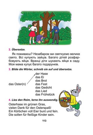 113
2. Übersetze.
Як поживаєш? Незабаром ми святкуємо ве­лике
свято. Всі купують зайців. Багато дітей розфар­
бовують яйця. Вранці діти шукають яйця в саду.
Моя мама купує багато подарунків.
3. Bilde die Wörter, schreib sie auf und übersetze.
	 der Hase
	 das Ei
	 das Brot
das Oster(n)	 das Fest
	 das Gedicht
	 das Lied
	 das Frühstück
4. Lies den Reim, lerne ihn auswendig.
Osterhase im grünen Gras,
vielen Dank für den Osterspaß!
Ein Körbchen voll Eier bunt und fein.
Die sollen für fleißige Kinder sein.
 