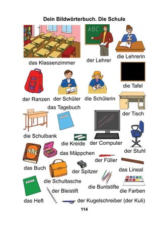 114
Dein Bildwörterbuch. Die Schule
das Klassenzimmer
die Schulbank
der Lehrer
die Lehrerin
die Tafel
der Schűler die Schűlerin
die Schultasche
der Ranzen
der Computer
der Tisch
das Heft
das Buch
der Stuhl
das Lineal
das Tagebuch
das Mäppchen
der Kugelschreiber (der Kuli)
der Fűller
der Spitzer
die Buntstifte
der Bleistift die Farben
die Kreide
 