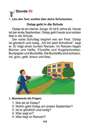 115
Stunde 93
1. Lies den Text, erzähle über deine Schulsachen.
Ostap geht in die Schule
Ostap ist ein kleiner Junge. Er ist 6 Jahre alt. Heute
ist der erste September. Ostap geht heute zum ersten
Mal in die Schule.
Der erste Schultag beginnt wie ein Fest. Ostap
ist glücklich und lustig. „Ich bin jetzt Schulkind“, sagt
er. Er trägt einen bunten Ranzen. Im Ranzen liegen
Bücher und Hefte, Filzstifte und Kugelschreiber,
Buntpapier und Buntstifte. Die Buntstifte sind schwarz,
rot, grün, gelb, braun und blau.
2. Beantworte die Fragen.
1. Wie alt ist Ostap?
2. Wohin geht Ostap am ersten September?
3. Ist er glücklich und lustig?
4. Was sagt er?
5. Was liegt im Ranzen?
 