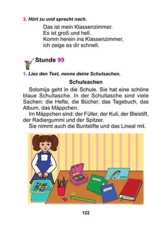 122
3. Hört zu und sprecht nach.
Das ist mein Klassenzimmer.
Es ist groß und hell.
Komm herein ins Klassenzimmer,
ich zeige es dir schnell.
Stunde 99
1. Lies den Text, nenne deine Schulsachen.
Schulsachen
Solomija geht in die Schule. Sie hat eine schöne
blaue Schultasche. In der Schultasche sind viele
Sachen: die Hefte, die Bücher, das Tagebuch, das
Album, das Mäppchen.
Im Mäppchen sind: der Füller, der Kuli, der Bleistift,
der Radiergummi und der Spitzer.
Sie nimmt auch die Buntstifte und das Lineal mit.
 