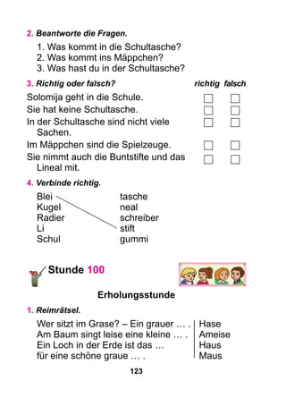 123
2. Beantworte die Fragen.
1. Was kommt in die Schultasche?
2. Was kommt ins Mäppchen?
3. Was hast du in der Schultasche?
3. Richtig oder falsch?	 richtig	falsch
Solomija geht in die Schule.
Sie hat keine Schultasche.
In der Schultasche sind nicht viele
Sachen.
Im Mäppchen sind die Spielzeuge.
Sie nimmt auch die Buntstifte und das
Lineal mit.
4. Verbinde richtig.
Blei	tasche
Kugel	neal
Radier	 schreiber
Li	 stift
Schul	gummi
Stunde 100
Erholungsstunde
1. Reimrätsel.
Wer sitzt im Grase? – Ein grauer … . 	 Hase
Am Baum singt leise eine kleine … .	 Ameise
Ein Loch in der Erde ist das … 	 Haus
für eine schöne graue … .	 Maus
 