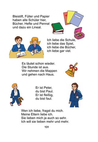 131
Bleistift, Füller und Papier
haben alle Schüler hier,
Bücher, Hefte und Pennal
und dazu ein Lineal.
				
Ich liebe die Schule,
ich liebe das Spiel,
ich liebe die Bücher,
ich liebe gar viel.
Es läutet schon wieder.
Die Stunde ist aus.
Wir nehmen die Mappen
und gehen nach Haus.
Er ist Peter,
du bist Paul.
Er ist fleißig,
du bist faul.
Wen ich liebe, fragst du mich.
Meine Eltern liebe ich.
Sie lieben mich ja auch so sehr.
Ich will sie lieben mehr und mehr.
 