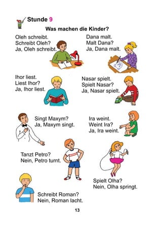 13
Stunde 9
Was machen die Kinder?
Dana malt.
Malt Dana?
Ja, Dana malt.
Nasar spielt.
Spielt Nasar?
Ja, Nasar spielt.
Ihor liest.
Liest Ihor?
Ja, Ihor liest.
Singt Maxym?
Ja, Maxym singt.
Ira weint.
Weint Ira?
Ja, Ira weint.
Tanzt Petro?
Nein, Petro turnt.
Spielt Olha?
Nein, Olha springt.
Schreibt Roman?
Nein, Roman lacht.
Oleh schreibt.
Schreibt Oleh?
Ja, Oleh schreibt.
 