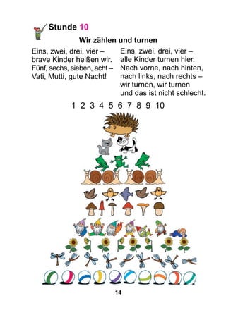 14
Stunde 10
Wir zählen und turnen
Eins, zwei, drei, vier –
brave Kinder heißen wir.
Fünf, sechs, sieben, acht –
Vati, Mutti, gute Nacht!
Eins, zwei, drei, vier –
alle Kinder turnen hier.
Nach vorne, nach hinten,
nach links, nach rechts –
wir turnen, wir turnen
und das ist nicht schlecht.
1 2 3 4 5 6 7 8 9 10
 
