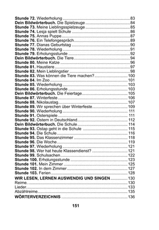 151
Stunde 72. Wiederholung............................................................83
Dein Bildwörterbuch. Die Spielzeuge........................................84
Stunde 73. Meine Lieblingsspielzeuge........................................85
Stunde 74. Lesja spielt Schule....................................................86
Stunde 75. Annas Puppe.............................................................87
Stunde 76. Ein Telefongespräch..................................................89
Stunde 77. Dianas Geburtstag....................................................90
Stunde 78. Wiederholung............................................................91
Stunde 79. Erholungsstunde.......................................................92
Dein Bildwörterbuch. Die Tiere..................................................94
Stunde 80. Meine Katze..............................................................96
Stunde 81. Haustiere...................................................................97
Stunde 82. Mein Lieblingstier......................................................98
Stunde 83. Was können die Tiere machen?..............................100
Stunde 84. Im Zoo.....................................................................101
Stunde 85. Wiederholung..........................................................103
Stunde 86. Erholungsstunde.....................................................103
Dein Bildwörterbuch. Die Feiertage.........................................105
Stunde 87. Winterfeste..............................................................106
Stunde 88. Nikolaustag.............................................................107
Stunde 89. Wir sprechen über Winterfeste................................109
Stunde 90. Wiederholung.......................................................... 111
Stunde 91. Osterspiele.............................................................. 111
Stunde 92. Ostern in Deutschland............................................. 112
Dein Bildwörterbuch. Die Schule............................................. 114
Stunde 93. Ostap geht in die Schule ........................................ 115
Stunde 94. Die Schule............................................................... 116
Stunde 95. Das Klassenzimmer................................................ 118
Stunde 96. Die Woche............................................................... 119
Stunde 97. Wiederholung..........................................................121
Stunde 98. Wer hat heute Klassendienst?................................121
Stunde 99. Schulsachen............................................................122
Stunde 100. Erholungsstunde...................................................123
Stunde 101. Mein Zimmer.........................................................125
Stunde 102. In dem Zimmer......................................................127
Stunde 103. Ferien....................................................................128
Wir lesen, lernen auswendig und singen................130
Reime.........................................................................................130
Lieder..........................................................................................133
Abzählreime...............................................................................135
WöRTERVERZEICHNIS...........................................................136
 