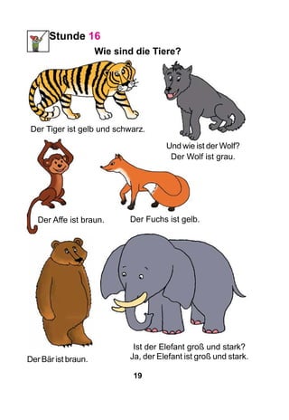 19
Stunde 16
Wie sind die Tiere?
Der Bär ist braun.
Der Fuchs ist gelb.Der Affe ist braun.
Der Tiger ist gelb und schwarz.
Und wie ist der Wolf?
Der Wolf ist grau.
Ist der Elefant groß und stark?
Ja, der Elefant ist groß und stark.
 