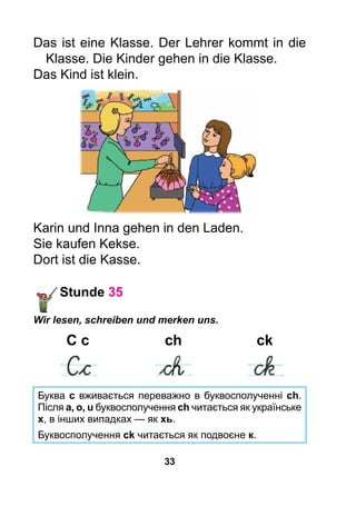 33
Das ist eine Klasse. Der Lehrer kommt in die
Klasse. Die Kinder gehen in die Klasse.
Das Kind ist klein.
Karin und Inna gehen in den Laden.
Sie kaufen Kekse.
Dort ist die Kasse.
Stunde 35
Wir lesen, schreiben und merken uns.
	C c	 ch	 ck
	 	 	
Буква с вживається переважно в буквосполученні ch.
Після а, о, u буквосполучення ch читається як українське
х, в інших випадках — як хь.
Буквосполучення ck читається як подвоєне к.
 