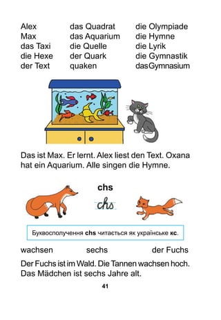 41
Alex			 das Quadrat		 die Olympiade
Max			 das Aquarium	 die Hymne
das Taxi		 die Quelle		 die Lyrik
die Hexe		 der Quark		 die Gymnastik
der Text		 quaken			 dasGymnasium
Das ist Max. Er lernt. Alex liest den Text. Oxana
hat ein Aquarium. Alle singen die Hymne.
chs
Буквосполучення chs читається як українське кс.
wachsen			 sechs			 der Fuchs
Der Fuchs ist im Wald. DieTannen wachsen hoch.
Das Mädchen ist sechs Jahre alt.
 