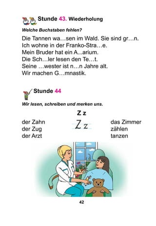 42
Stunde 43. Wiederholung
Welche Buchstaben fehlen?
Die Tannen wa…sen im Wald. Sie sind gr…n.
Ich wohne in der Franko-Stra…e.
Mein Bruder hat ein A...arium.
Die Sch…ler lesen den Te…t.
Seine …wester ist n…n Jahre alt.
Wir machen G…mnastik.
Stunde 44
Wir lesen, schreiben und merken uns.
Z z
der Zahn							 das Zimmer
der Zug							 zählen
der Arzt							 tanzen
 