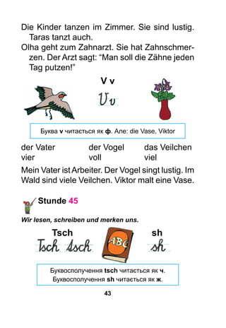 43
Die Kinder tanzen im Zimmer. Sie sind lustig.
Taras tanzt auch.
Olha geht zum Zahnarzt. Sie hat Zahnschmer-
zen. Der Arzt sagt: “Man soll die Zähne jeden
Tag putzen!”
V v
Буква v читається як ф. Але: die Vase, Viktor
der Vater	 der Vogel	 das Veilchen
vier	 voll	viel
Mein Vater istArbeiter. Der Vogel singt lustig. Im
Wald sind viele Veilchen. Viktor malt eine Vase.
Stunde 45
Wir lesen, schreiben und merken uns.
	 Tsch	 sh
	 	
Буквосполучення tsch читається як ч.
Буквосполучення sh читається як ж.
 