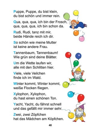 48
Puppe, Puppe, du bist klein,
du bist schön und immer rein.
Qua, qua, qua, ich bin der Frosch,
qua, qua, qua, ich bin schon da.
Rudi, Rudi, tanz mit mir,
beide Hände reich ich dir.
So schön wie meine Mutter
ist keine andere Frau.
Tannenbaum, Tannenbaum!
Wie grün sind deine Blätter.
Um die Wette laufen wir,
alle mit den Schlitten hier.
Viele, viele Veilchen
finde ich im Wald.
Winter kommt, Winter kommt,
weiße Flocken fliegen.
Xylophon, Xylophon,
du hast einen schönen Ton.
Yacht, Yacht, du fährst schnell
und das gefällt mir immer sehr.
Zwei, zwei Zöpfchen
hat das Mädchen am Köpfchen.
 