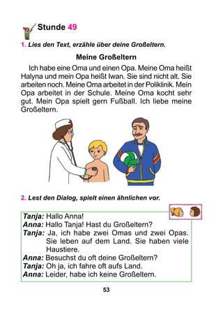 53
Stunde 49
1. Lies den Text, erzähle über deine Großeltern.
Meine Großeltern
Ich habe eine Oma und einen Opa. Meine Oma heißt
Halyna und mein Opa heißt Iwan. Sie sind nicht alt. Sie
arbeiten noch. Meine Oma arbeitet in der Poliklinik. Mein
Opa arbeitet in der Schule. Meine Oma kocht sehr
gut. Mein Opa spielt gern Fußball. Ich liebe meine
Großeltern.
2. Lest den Dialog, spielt einen ähnlichen vor.
Tanja: Hallo Anna!
Anna: Hallo Tanja! Hast du Großeltern?
Tanja: Ja, ich habe zwei Omas und zwei Opas.
Sie leben auf dem Land. Sie haben viele
Haustiere.
Anna: Besuchst du oft deine Großeltern?
Tanja: Oh ja, ich fahre oft aufs Land.
Anna: Leider, habe ich keine Großeltern.
 
