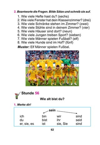 62
2. Beantworte die Fragen. Bilde Sätze und schreib sie auf.
1. Wie viele Hefte hast du? (sechs)
2. Wie viele Fenster hat dein Klassenzimmer? (drei)
3. Wie viele Schränke stehen im Zimmer? (zwei)
4. Wie viele Stühle sind in deinem Zimmer? (vier)
5. Wie viele Häuser sind dort? (neun)
6. Wie viele Jungen treiben Sport? (sieben)
7. Wie viele Männer spielen Fußball? (elf)
8. Wie viele Hunde sind im Hof? (fünf)
Muster: Elf Männer spielen Fußbal.
Stunde 56
Wie alt bist du?
1. Merke dir!
sein
ich	 bin	 wir	 sind
du	 bist	 ihr	 seid
er, sie, es	 ist	 sie, Sie	 sind
 