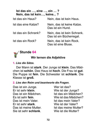 72
Ist das ein …, eine …, ein … ?
Nein, das ist kein…, keine... ?
Ist das ein Haus? 	 Nein, das ist kein Haus.
Ist das eine Katze? 	 Nein, das ist keine Katze.
		 Das ist ein Hund.
Ist das ein Schrank? 	 Nein, das ist kein Schrank.
		 Das ist ein Bücherregal.
Ist das ein Rock? 	 Nein, das ist kein Rock.
		 Das ist eine Bluse.
Stunde 64
Wir lernen die Adjektive
1. Lies die Sätze.
Der Mann ist stark. Der Junge ist klein. Das Mäd-
chen ist schön. Das Haus ist hoch. Die Frau ist gut.
Die Puppe ist fein. Die Schwester ist schlank. Die
Klasse ist groß.
2. Lies den Reim und beantworte die Fragen.
Das ist ein Junge.	 Wer ist das?
Er ist sehr klein.	 Wie ist der Junge?
Das ist ein Mädchen.	 Ist das ein Mädchen?
Es ist sehr fein.	 Wie ist das Mädchen?
Das ist mein Vater.	 Ist das mein Vater?
Er ist sehr stark.	 Wie ist der Vater?
Das ist meine Mutter.	 Ist das meine Mutter?
Sie ist sehr schlank.	 Wie ist die Mutter?
 