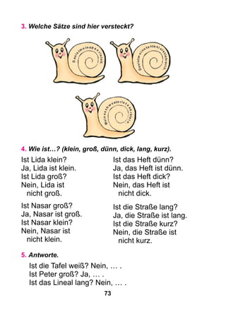 73
3. Welche Sätze sind hier versteckt?
Ist das Heft dünn?
Ja, das Heft ist dünn.
Ist das Heft dick?
Nein, das Heft ist
nicht dick.
Ist die Straße lang?
Ja, die Straße ist lang.
Ist die Straße kurz?
Nein, die Straße ist
nicht kurz.
5. Antworte.
Ist die Tafel weiß? Nein, … .
Ist Peter groß? Ja, … .
Ist das Lineal lang? Nein, … .
4. Wie ist…? (klein, groß, dünn, dick, lang, kurz).
Ist Lida klein?
Ja, Lida ist klein.
Ist Lida groß?
Nein, Lida ist
	 nicht groß.
Ist Nasar groß?
Ja, Nasar ist groß.
Ist Nasar klein?
Nein, Nasar ist
	 nicht klein.
 