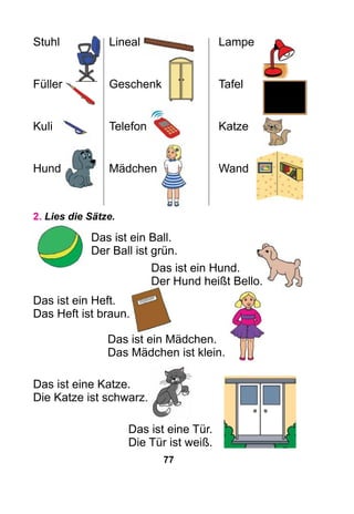 77
Stuhl	 Lineal	 Lampe
Füller	 Geschenk	 Tafel
Kuli		 Telefon	 Katze
Hund	Mädchen	 Wand
2. Lies die Sätze.
Das ist ein Ball.
Der Ball ist grün.
Das ist ein Hund.
Der Hund heißt Bello.
Das ist ein Heft.
Das Heft ist braun.
Das ist ein Mädchen.
Das Mädchen ist klein.
Das ist eine Katze.
Die Katze ist schwarz.
Das ist eine Tür.
Die Tür ist weiß.
 