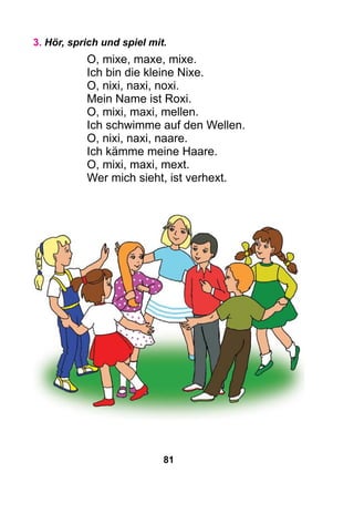81
3. Hör, sprich und spiel mit.
O, mixe, maxe, mixe.
Ich bin die kleine Nixe.
O, nixi, naxi, noxi.
Mein Name ist Roxi.
O, mixi, maxi, mellen.
Ich schwimme auf den Wellen.
O, nixi, naxi, naare.
Ich kämme meine Haare.
O, mixi, maxi, mext.
Wer mich sieht, ist verhext.
 