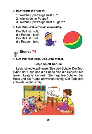 86
3. Beantworte die Fragen.
1. Welche Spielzeuge hast du?
2. Wie ist deine Puppe?
3. Welche Spielzeuge hast du gern?
4. Lies den Reim, lerne ihn auswendig.
Der Ball ist groß,
die Puppe – klein.
Der Ball ist rund,
die Puppe – fein.
Stunde 74
1. Lies den Text, sage, was Lesja macht.
Lesja spielt Schule
Lesja ist heute zu Hause. Sie spielt Schule. Der Ted-
dybär, der Hase und die Puppe sind die Schüler. Sie
lernen. Lesja ist Lehrerin. Sie fragt ihre Schüler. Der
Hase und die Puppe antworten richtig. Der Teddybär
antwortet nicht richtig.
 