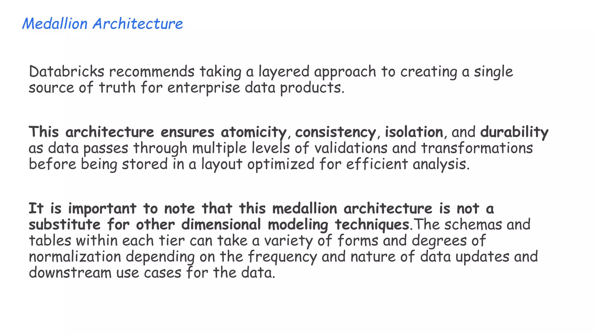 Databricks recommends taking a layered approach to creating a single
source of truth for enterprise data products.
This architecture ensures atomicity, consistency, isolation, and durability
as data passes through multiple levels of validations and transformations
before being stored in a layout optimized for efficient analysis.
It is important to note that this medallion architecture is not a
substitute for other dimensional modeling techniques.The schemas and
tables within each tier can take a variety of forms and degrees of
normalization depending on the frequency and nature of data updates and
downstream use cases for the data.
Medallion Architecture
 